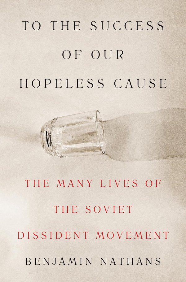 To the Success of Our Hopeless Cause: The Many Lives of the Soviet Dissident Movement by Benjamin Nathans